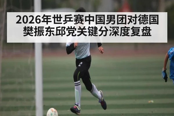 2026年世乒赛中国男团对德国 樊振东邱党关键分深度复盘